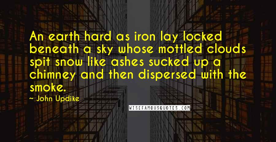 John Updike Quotes: An earth hard as iron lay locked beneath a sky whose mottled clouds spit snow like ashes sucked up a chimney and then dispersed with the smoke.