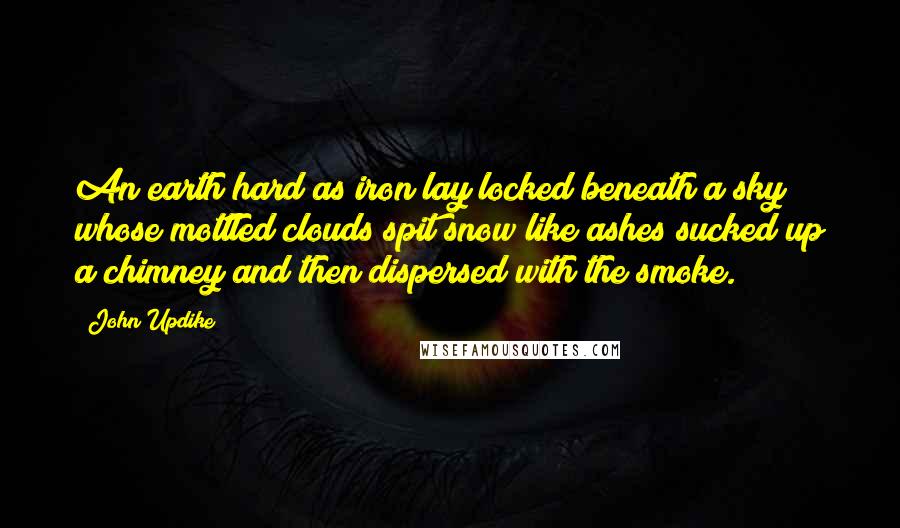 John Updike Quotes: An earth hard as iron lay locked beneath a sky whose mottled clouds spit snow like ashes sucked up a chimney and then dispersed with the smoke.