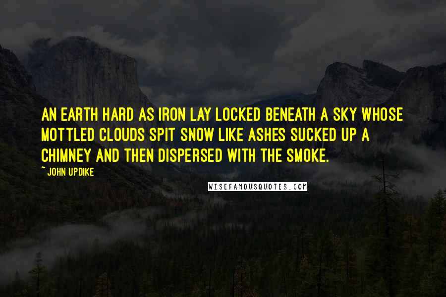 John Updike Quotes: An earth hard as iron lay locked beneath a sky whose mottled clouds spit snow like ashes sucked up a chimney and then dispersed with the smoke.