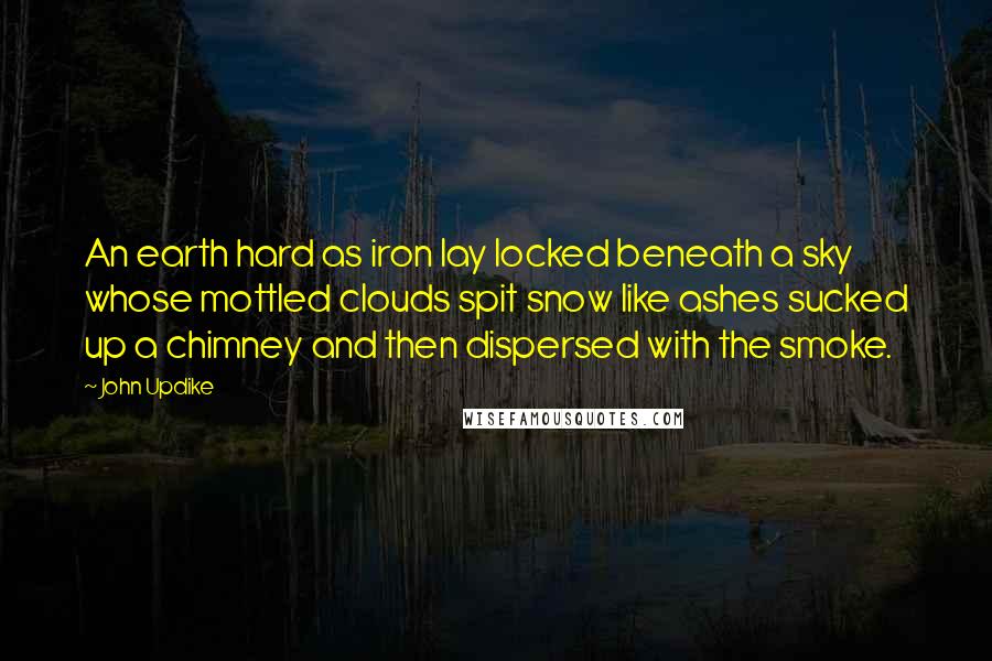 John Updike Quotes: An earth hard as iron lay locked beneath a sky whose mottled clouds spit snow like ashes sucked up a chimney and then dispersed with the smoke.