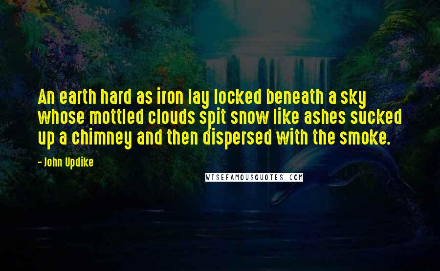 John Updike Quotes: An earth hard as iron lay locked beneath a sky whose mottled clouds spit snow like ashes sucked up a chimney and then dispersed with the smoke.