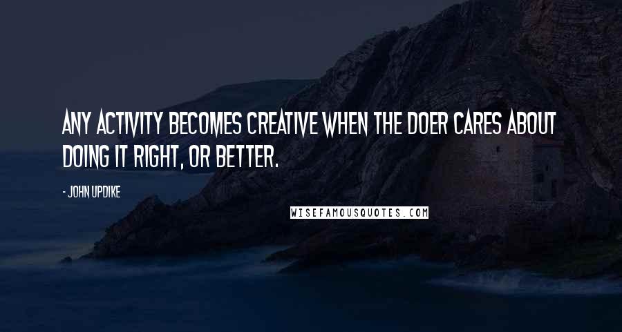 John Updike Quotes: Any activity becomes creative when the doer cares about doing it right, or better.
