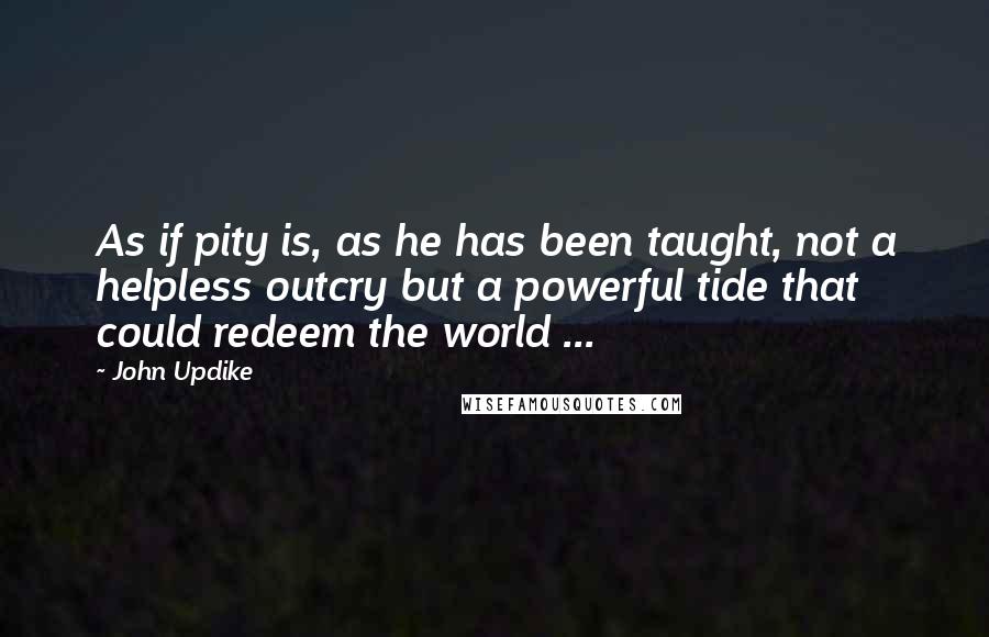 John Updike Quotes: As if pity is, as he has been taught, not a helpless outcry but a powerful tide that could redeem the world ...