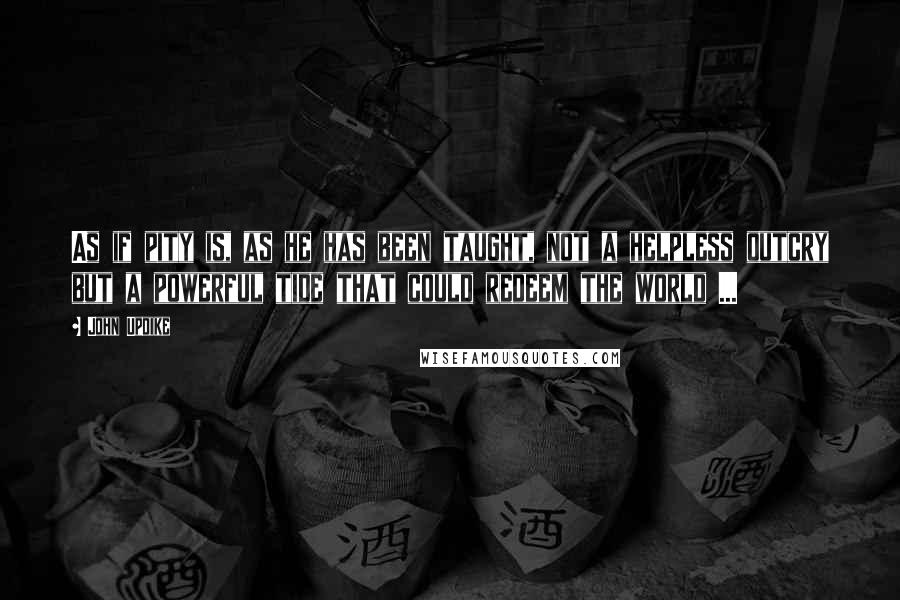John Updike Quotes: As if pity is, as he has been taught, not a helpless outcry but a powerful tide that could redeem the world ...
