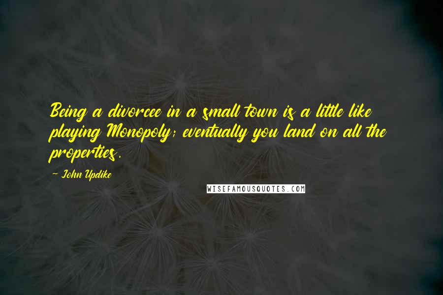 John Updike Quotes: Being a divorcee in a small town is a little like playing Monopoly; eventually you land on all the properties.