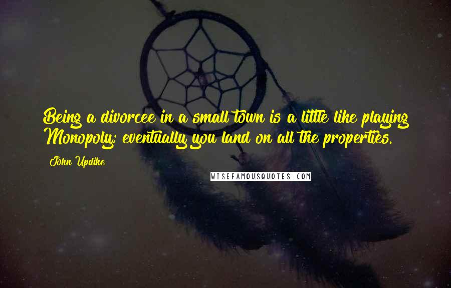 John Updike Quotes: Being a divorcee in a small town is a little like playing Monopoly; eventually you land on all the properties.