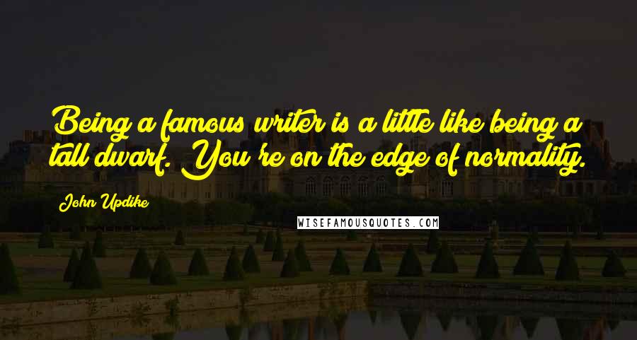 John Updike Quotes: Being a famous writer is a little like being a tall dwarf. You're on the edge of normality.