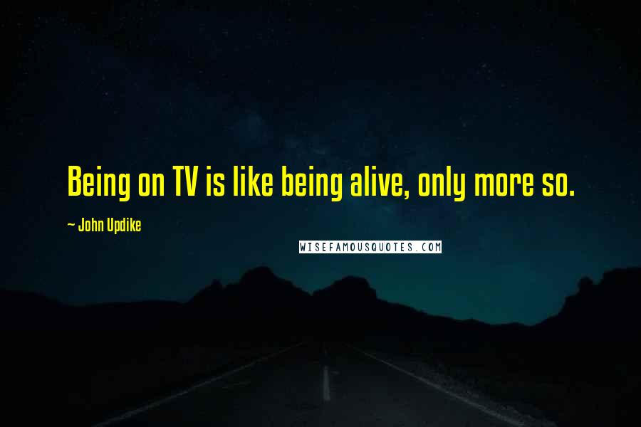 John Updike Quotes: Being on TV is like being alive, only more so.