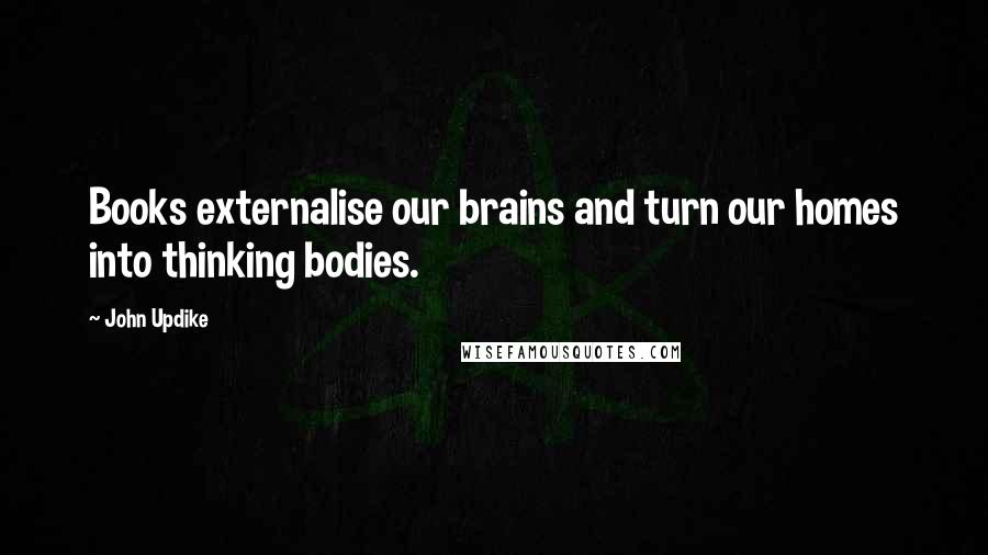 John Updike Quotes: Books externalise our brains and turn our homes into thinking bodies.