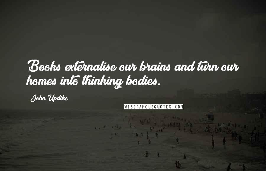 John Updike Quotes: Books externalise our brains and turn our homes into thinking bodies.