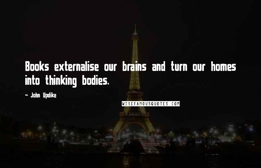 John Updike Quotes: Books externalise our brains and turn our homes into thinking bodies.