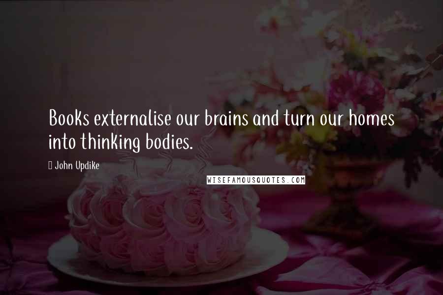 John Updike Quotes: Books externalise our brains and turn our homes into thinking bodies.