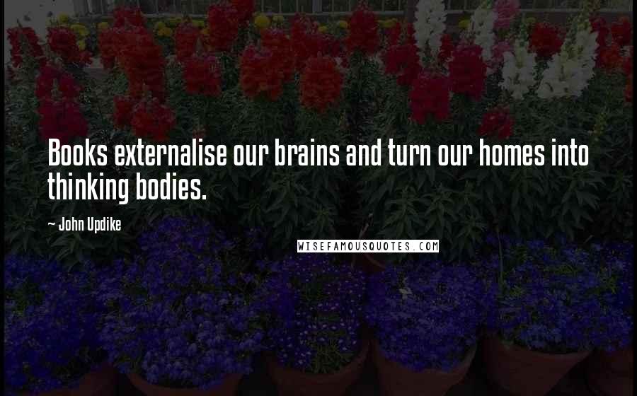 John Updike Quotes: Books externalise our brains and turn our homes into thinking bodies.