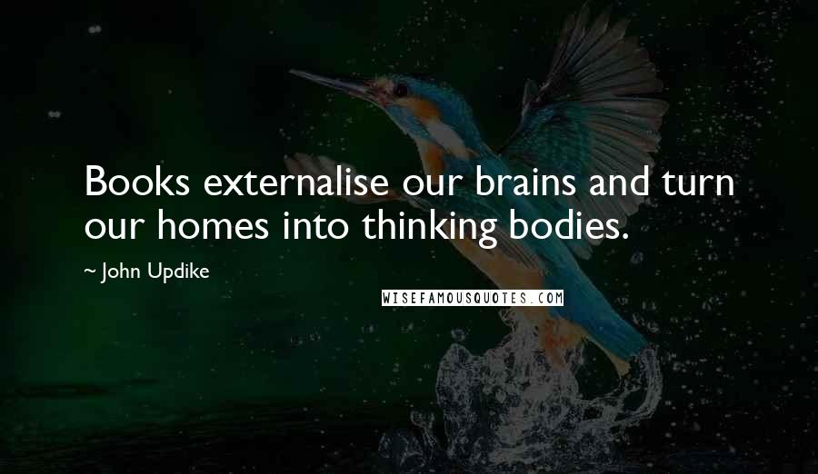 John Updike Quotes: Books externalise our brains and turn our homes into thinking bodies.