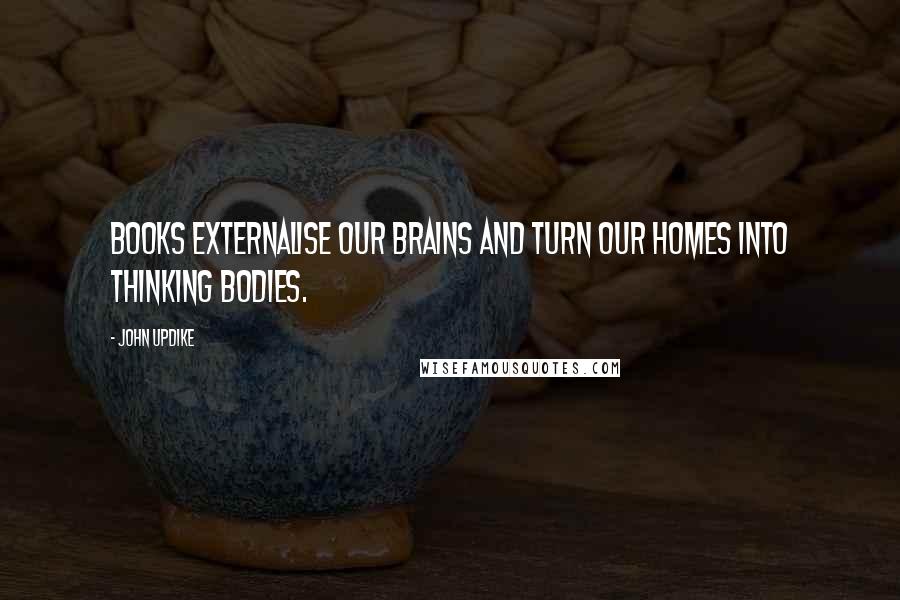 John Updike Quotes: Books externalise our brains and turn our homes into thinking bodies.