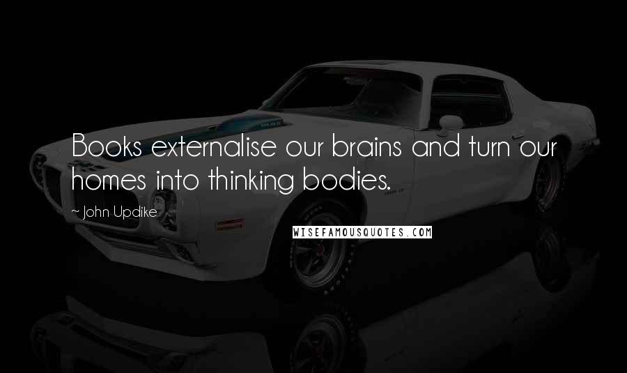 John Updike Quotes: Books externalise our brains and turn our homes into thinking bodies.