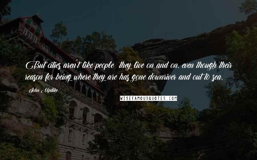 John Updike Quotes: But cities aren't like people; they live on and on, even though their reason for being where they are has gone downriver and out to sea.