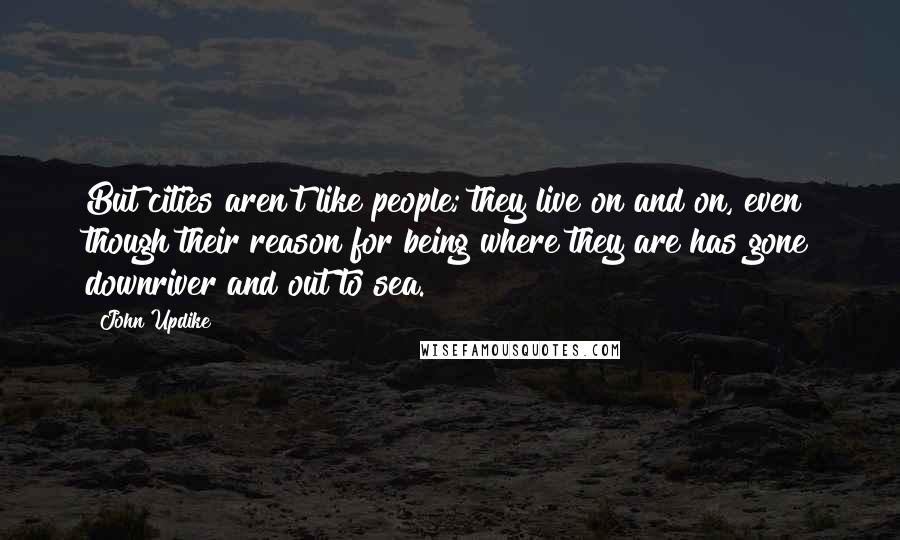 John Updike Quotes: But cities aren't like people; they live on and on, even though their reason for being where they are has gone downriver and out to sea.