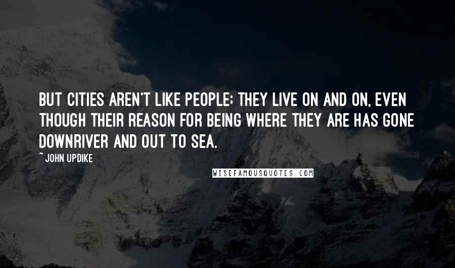 John Updike Quotes: But cities aren't like people; they live on and on, even though their reason for being where they are has gone downriver and out to sea.