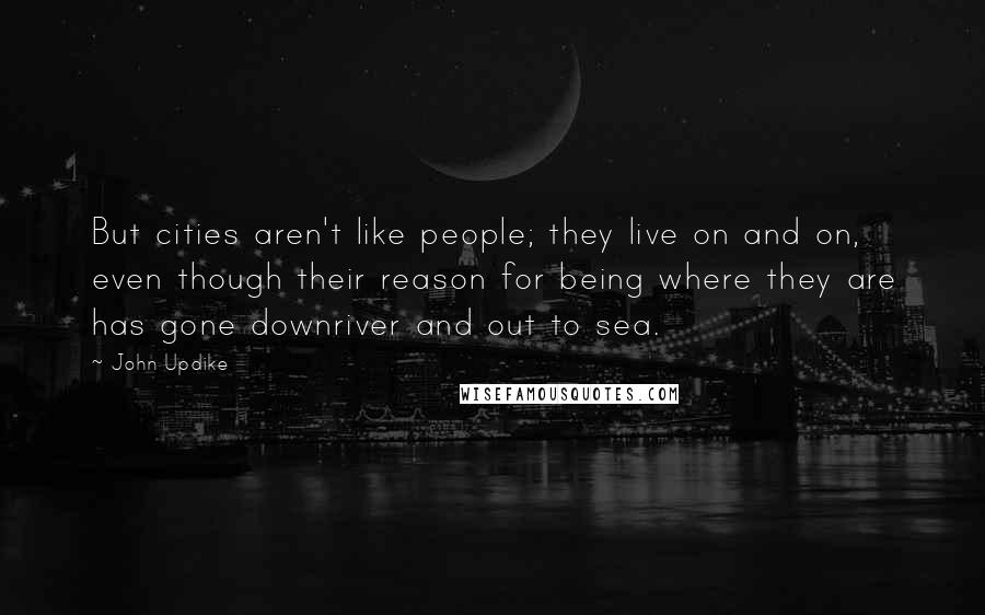 John Updike Quotes: But cities aren't like people; they live on and on, even though their reason for being where they are has gone downriver and out to sea.