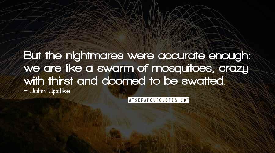 John Updike Quotes: But the nightmares were accurate enough: we are like a swarm of mosquitoes, crazy with thirst and doomed to be swatted.