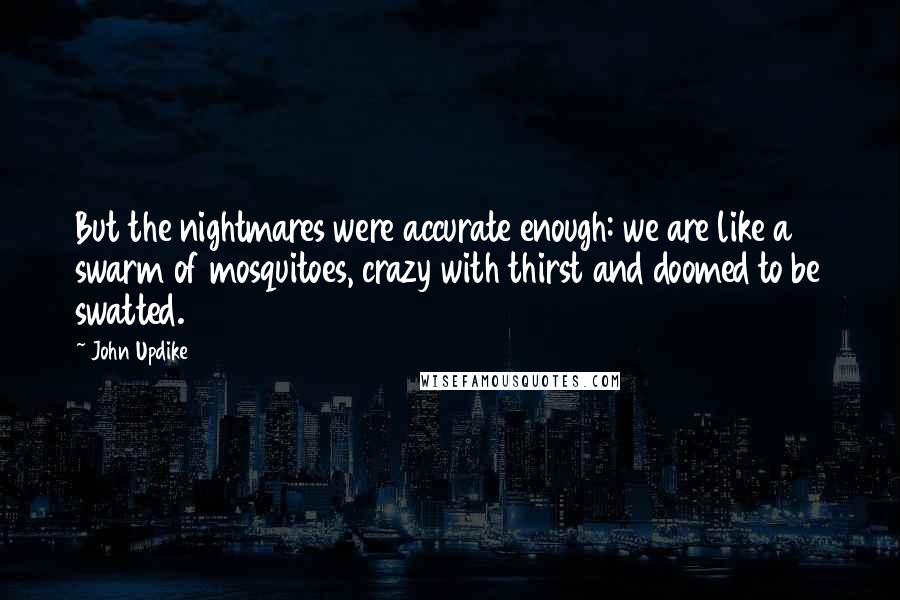 John Updike Quotes: But the nightmares were accurate enough: we are like a swarm of mosquitoes, crazy with thirst and doomed to be swatted.