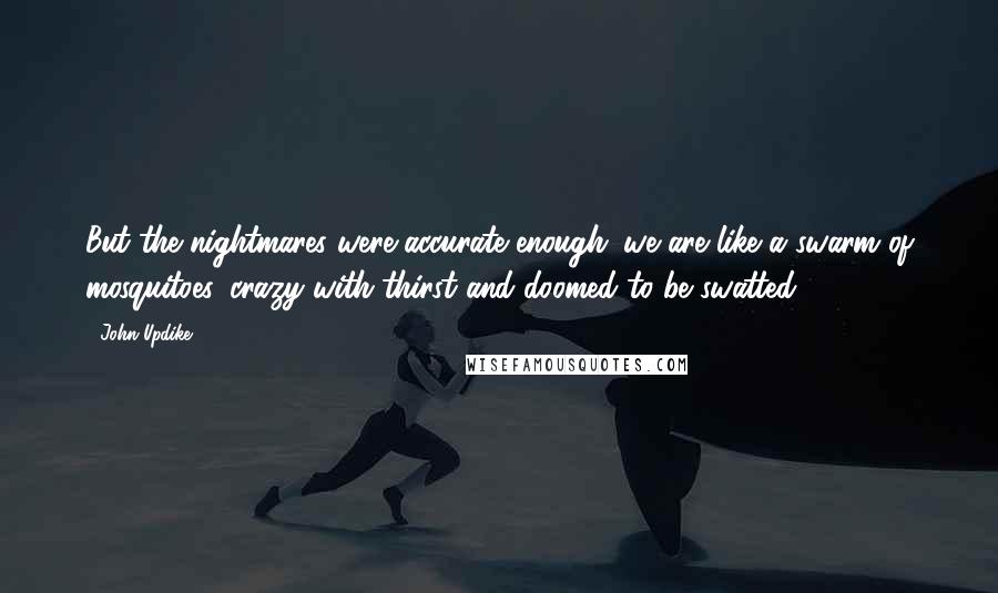 John Updike Quotes: But the nightmares were accurate enough: we are like a swarm of mosquitoes, crazy with thirst and doomed to be swatted.