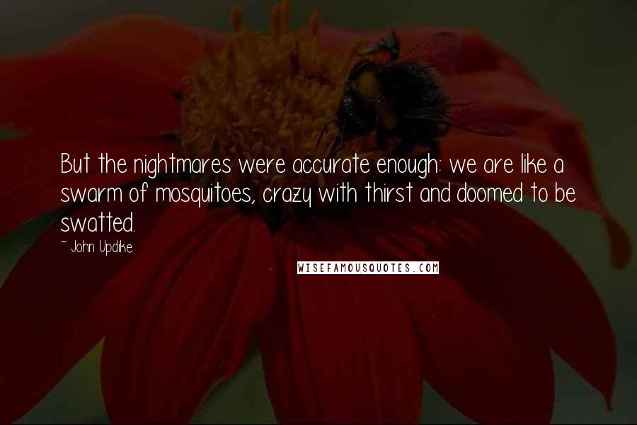 John Updike Quotes: But the nightmares were accurate enough: we are like a swarm of mosquitoes, crazy with thirst and doomed to be swatted.