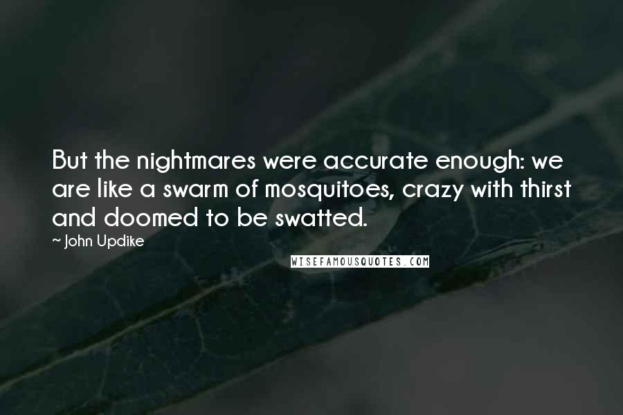 John Updike Quotes: But the nightmares were accurate enough: we are like a swarm of mosquitoes, crazy with thirst and doomed to be swatted.