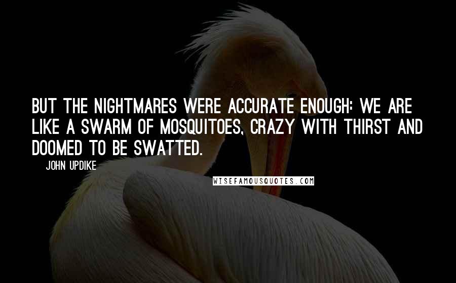 John Updike Quotes: But the nightmares were accurate enough: we are like a swarm of mosquitoes, crazy with thirst and doomed to be swatted.