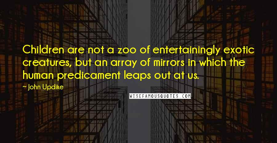 John Updike Quotes: Children are not a zoo of entertainingly exotic creatures, but an array of mirrors in which the human predicament leaps out at us.