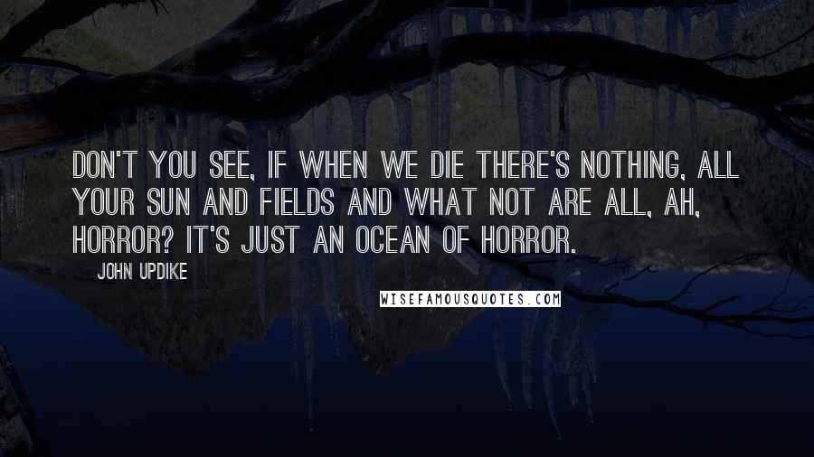 John Updike Quotes: Don't you see, if when we die there's nothing, all your sun and fields and what not are all, ah, horror? It's just an ocean of horror.