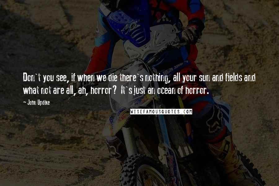 John Updike Quotes: Don't you see, if when we die there's nothing, all your sun and fields and what not are all, ah, horror? It's just an ocean of horror.