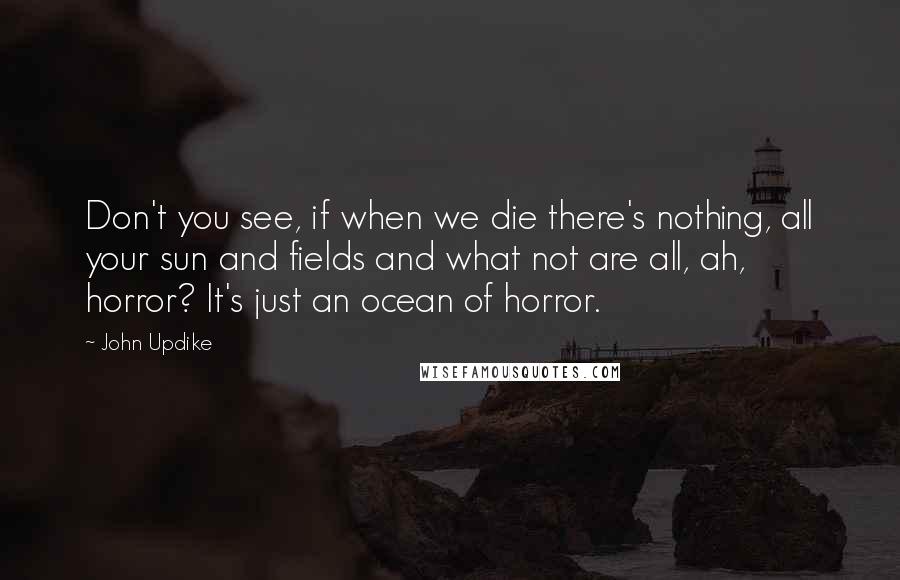 John Updike Quotes: Don't you see, if when we die there's nothing, all your sun and fields and what not are all, ah, horror? It's just an ocean of horror.