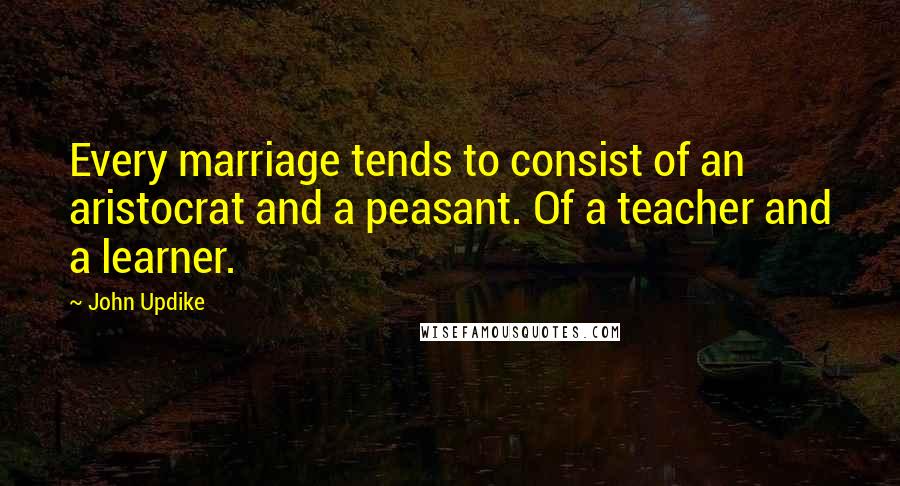 John Updike Quotes: Every marriage tends to consist of an aristocrat and a peasant. Of a teacher and a learner.