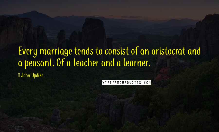 John Updike Quotes: Every marriage tends to consist of an aristocrat and a peasant. Of a teacher and a learner.