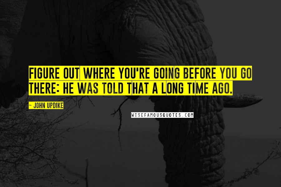 John Updike Quotes: Figure out where you're going before you go there: he was told that a long time ago.