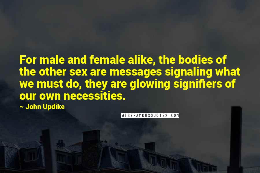 John Updike Quotes: For male and female alike, the bodies of the other sex are messages signaling what we must do, they are glowing signifiers of our own necessities.