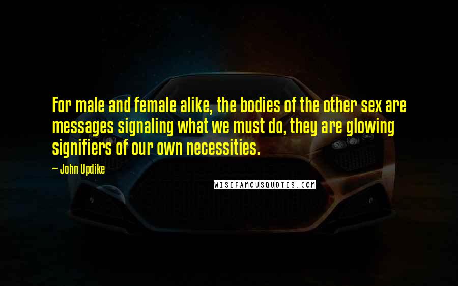 John Updike Quotes: For male and female alike, the bodies of the other sex are messages signaling what we must do, they are glowing signifiers of our own necessities.