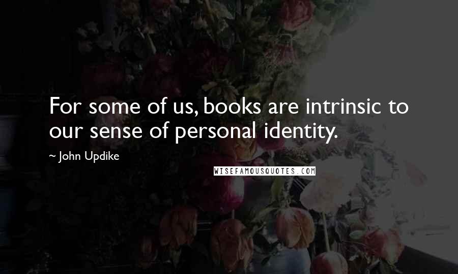 John Updike Quotes: For some of us, books are intrinsic to our sense of personal identity.