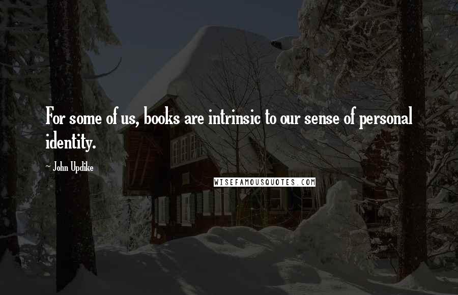 John Updike Quotes: For some of us, books are intrinsic to our sense of personal identity.