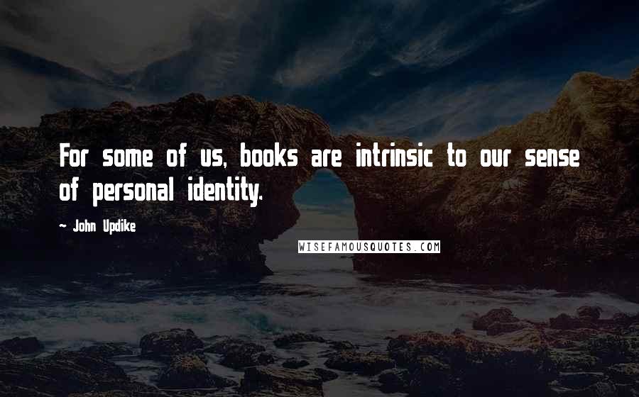 John Updike Quotes: For some of us, books are intrinsic to our sense of personal identity.