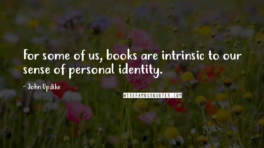 John Updike Quotes: For some of us, books are intrinsic to our sense of personal identity.