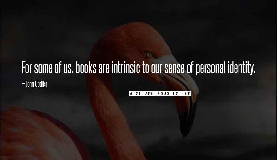 John Updike Quotes: For some of us, books are intrinsic to our sense of personal identity.