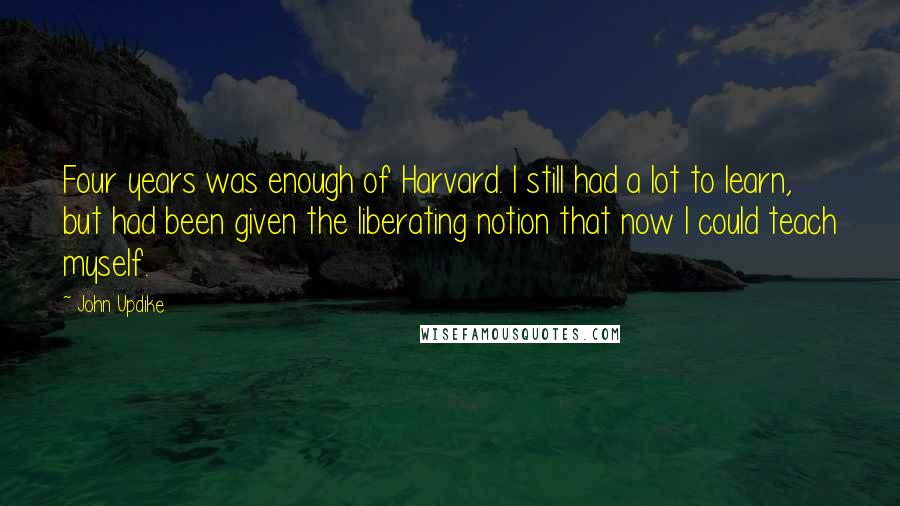 John Updike Quotes: Four years was enough of Harvard. I still had a lot to learn, but had been given the liberating notion that now I could teach myself.