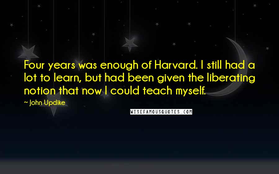 John Updike Quotes: Four years was enough of Harvard. I still had a lot to learn, but had been given the liberating notion that now I could teach myself.