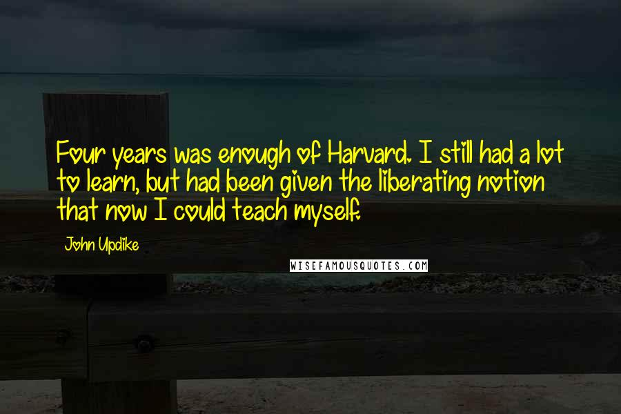 John Updike Quotes: Four years was enough of Harvard. I still had a lot to learn, but had been given the liberating notion that now I could teach myself.