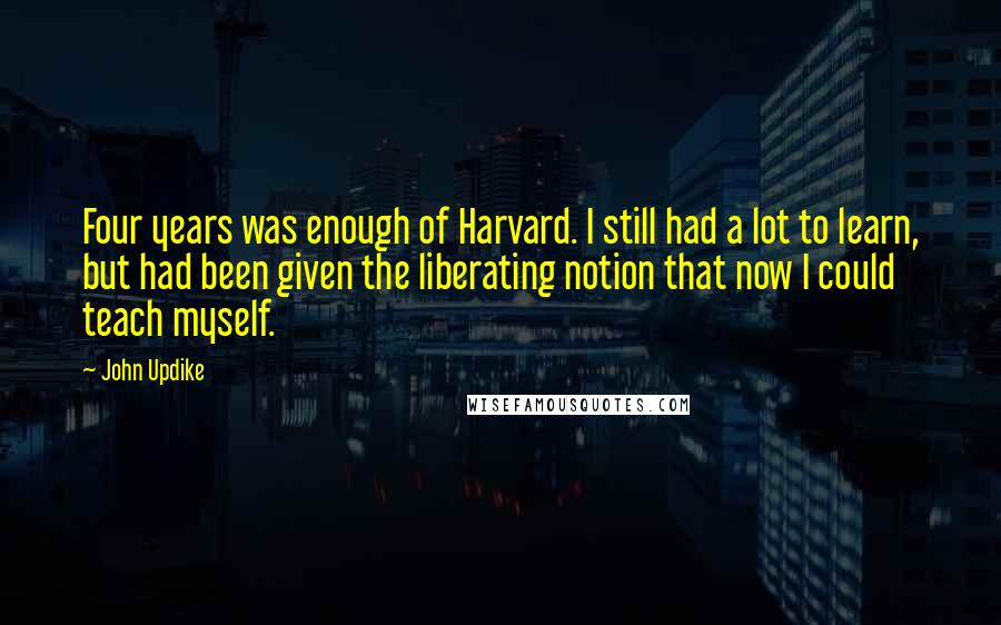 John Updike Quotes: Four years was enough of Harvard. I still had a lot to learn, but had been given the liberating notion that now I could teach myself.