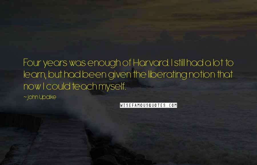 John Updike Quotes: Four years was enough of Harvard. I still had a lot to learn, but had been given the liberating notion that now I could teach myself.