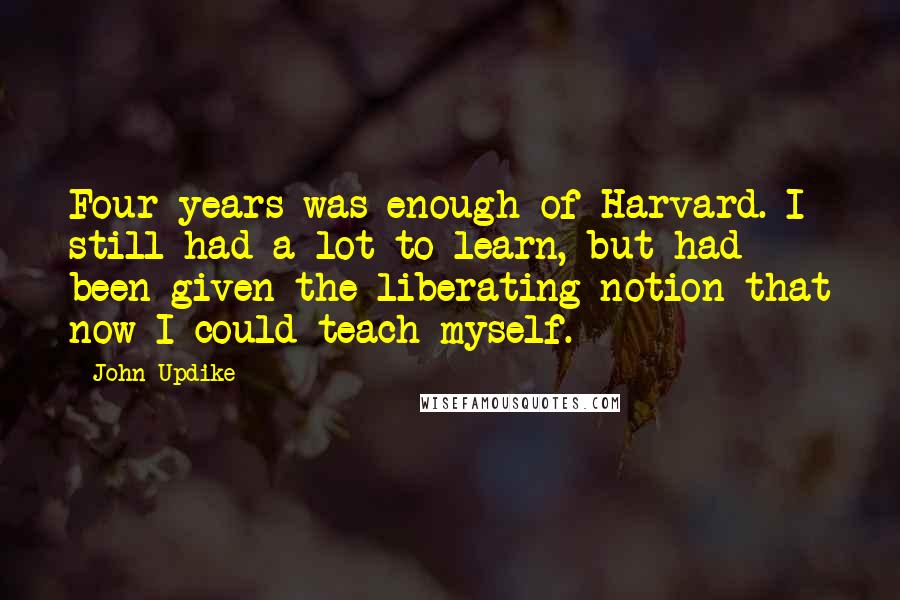 John Updike Quotes: Four years was enough of Harvard. I still had a lot to learn, but had been given the liberating notion that now I could teach myself.